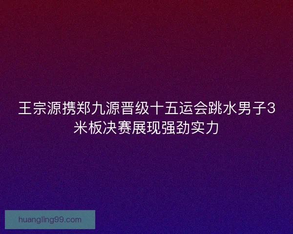 王宗源携郑九源晋级十五运会跳水男子3米板决赛展现强劲实力