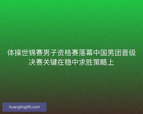 体操世锦赛男子资格赛落幕中国男团晋级决赛关键在稳中求胜策略上