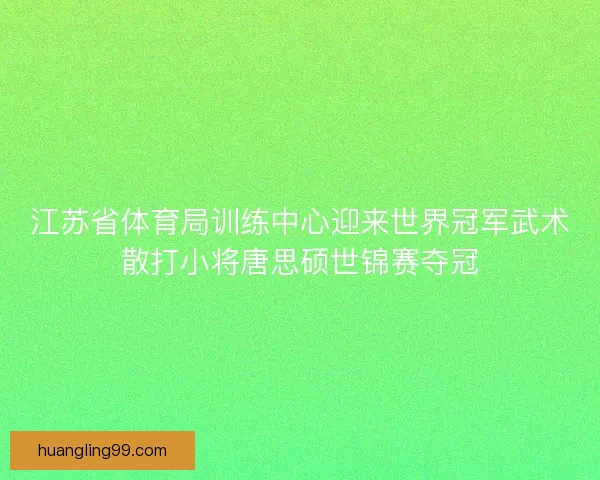 江苏省体育局训练中心迎来世界冠军武术散打小将唐思硕世锦赛夺冠