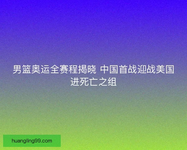 男篮奥运全赛程揭晓 中国首战迎战美国进死亡之组