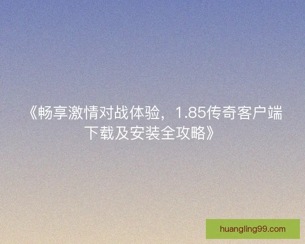 《畅享激情对战体验，1.85传奇客户端下载及安装全攻略》
