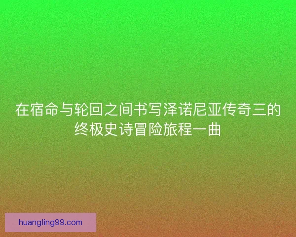在宿命与轮回之间书写泽诺尼亚传奇三的终极史诗冒险旅程一曲