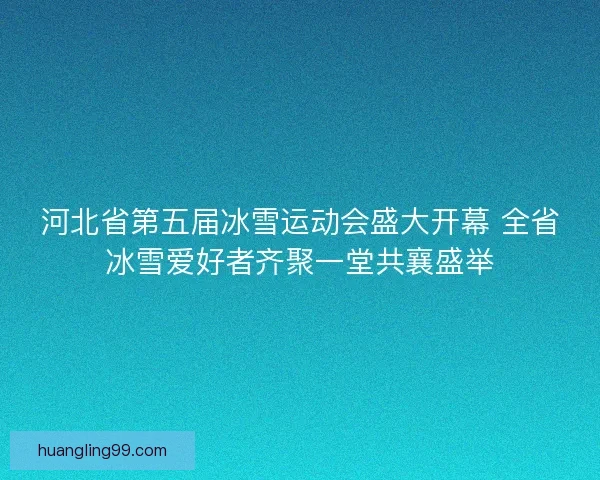 河北省第五届冰雪运动会盛大开幕 全省冰雪爱好者齐聚一堂共襄盛举