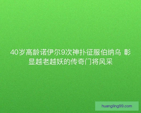40岁高龄诺伊尔9次神扑征服伯纳乌 彰显越老越妖的传奇门将风采