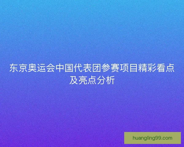 东京奥运会中国代表团参赛项目精彩看点及亮点分析
