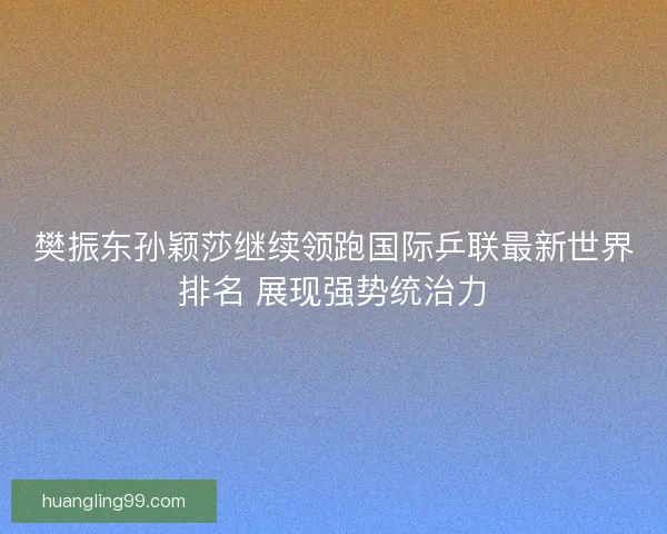 樊振东孙颖莎继续领跑国际乒联最新世界排名 展现强势统治力