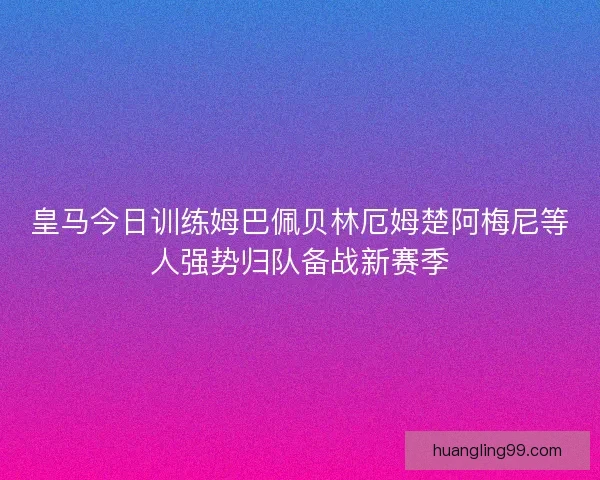皇马今日训练姆巴佩贝林厄姆楚阿梅尼等人强势归队备战新赛季