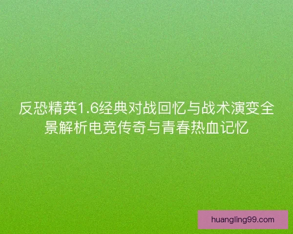 反恐精英1.6经典对战回忆与战术演变全景解析电竞传奇与青春热血记忆
