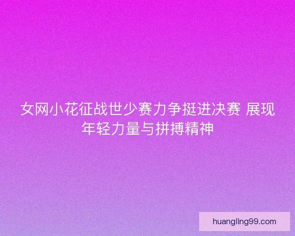 女网小花征战世少赛力争挺进决赛 展现年轻力量与拼搏精神