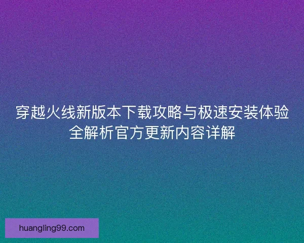 穿越火线新版本下载攻略与极速安装体验全解析官方更新内容详解