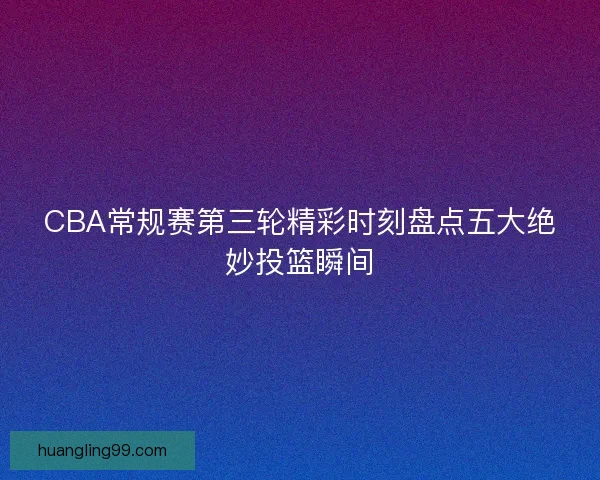 CBA常规赛第三轮精彩时刻盘点五大绝妙投篮瞬间