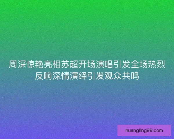 周深惊艳亮相苏超开场演唱引发全场热烈反响深情演绎引发观众共鸣