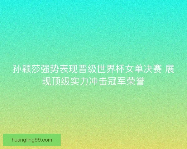 孙颖莎强势表现晋级世界杯女单决赛 展现顶级实力冲击冠军荣誉