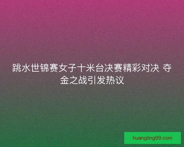 跳水世锦赛女子十米台决赛精彩对决 夺金之战引发热议