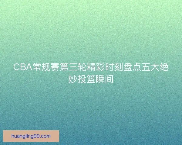 CBA常规赛第三轮精彩时刻盘点五大绝妙投篮瞬间