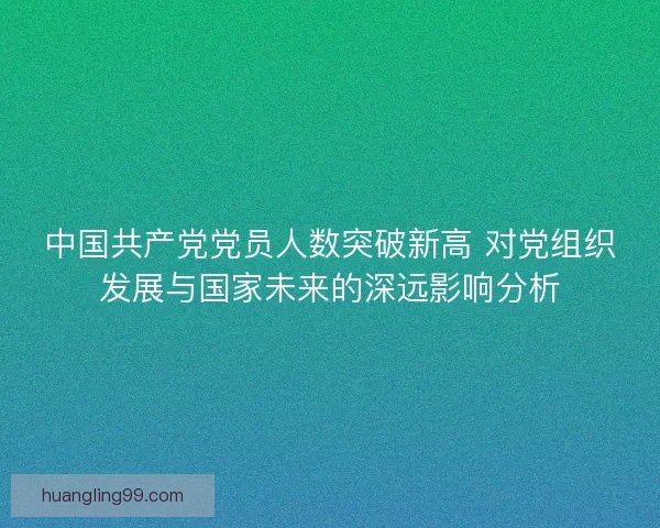 中国共产党党员人数突破新高 对党组织发展与国家未来的深远影响分析