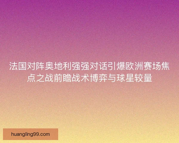 法国对阵奥地利强强对话引爆欧洲赛场焦点之战前瞻战术博弈与球星较量