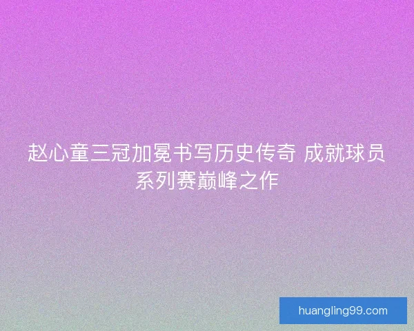 赵心童三冠加冕书写历史传奇 成就球员系列赛巅峰之作 赵心童三冠加冕书写历史传奇 成就球员系列赛巅峰之作