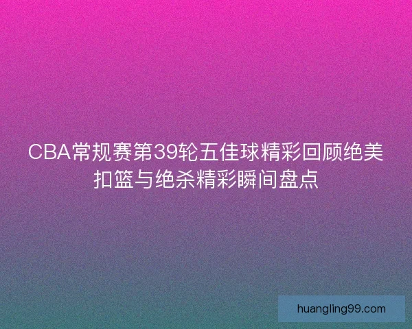CBA常规赛第39轮五佳球精彩回顾绝美扣篮与绝杀精彩瞬间盘点