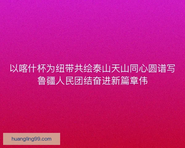 以喀什杯为纽带共绘泰山天山同心圆谱写鲁疆人民团结奋进新篇章伟 以喀什杯为纽带共绘泰山天山同心圆谱写鲁疆人民团结奋进新篇章伟