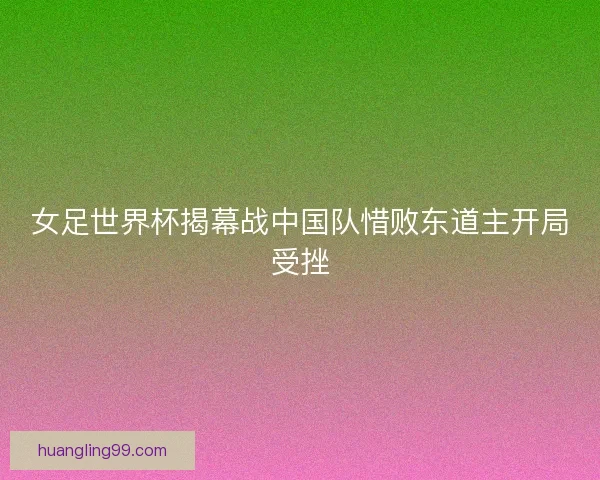 女足世界杯揭幕战中国队惜败东道主开局受挫