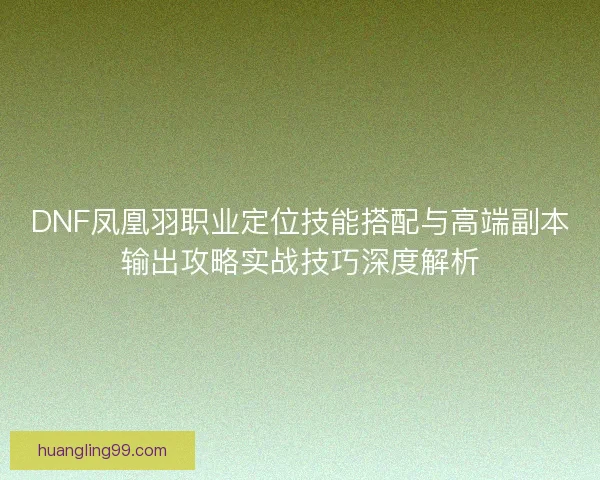 DNF凤凰羽职业定位技能搭配与高端副本输出攻略实战技巧深度解析