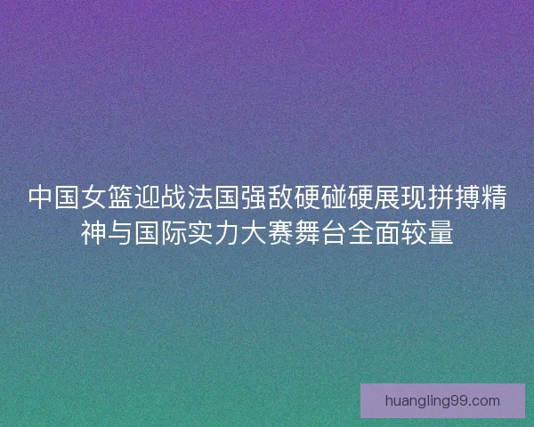 中国女篮迎战法国强敌硬碰硬展现拼搏精神与国际实力大赛舞台全面较量