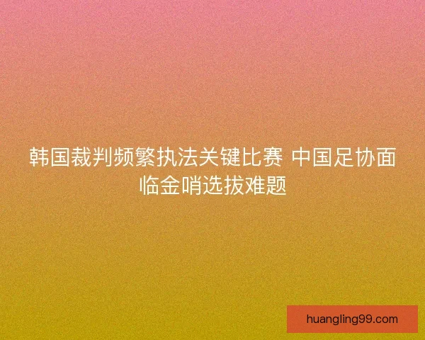 韩国裁判频繁执法关键比赛 中国足协面临金哨选拔难题