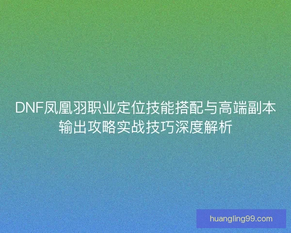 DNF凤凰羽职业定位技能搭配与高端副本输出攻略实战技巧深度解析