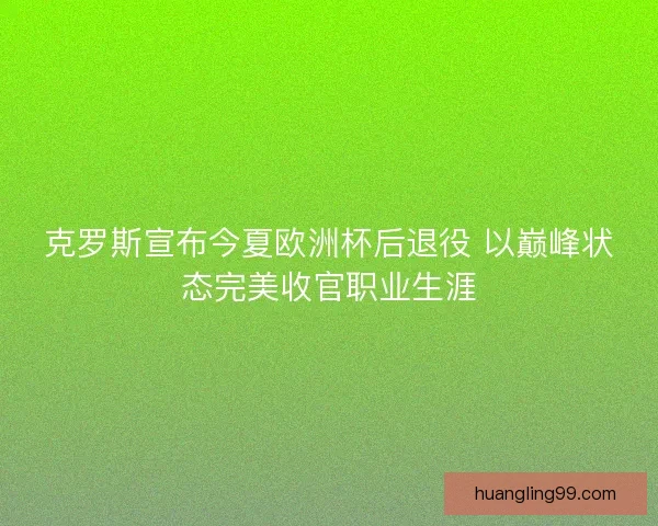 克罗斯宣布今夏欧洲杯后退役 以巅峰状态完美收官职业生涯