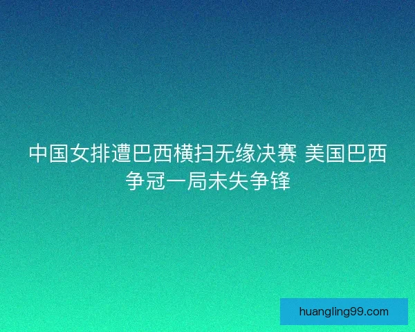 中国女排遭巴西横扫无缘决赛 美国巴西争冠一局未失争锋